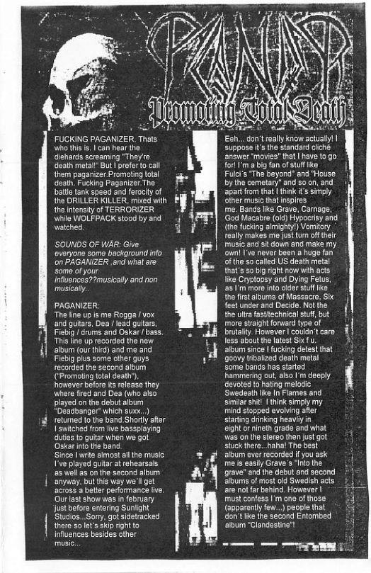 FUCKING PAGANZER Thals. who this s. | can hear the dishards screaming “They’re deaih metal” But | preferto cal them paganizer Promoling total death. Fucking Paganizer The batlle tank speed and ferocly of the DRILLER KILLER, mixed wih the nfensity of TERRORZER whie WOLFPACK stood by and waiched. ’SOUNDS OF WAR: Give. everyone some background info on PAGANIZER ,and what are some of your infuences?Pmusically and non musicaly. PAGANIZER “The lne up s me Rogga / vox. and gutars, Dea /lead gutars, Fisbig /drums and Oskar / bass. s line up recorded the new ‘album (our third) and me and. Fisblg plus some other guys recorded the second album (*Promoling total death), however before s elease they. Where fired and Dea (who also played on the debut aloum *Deadbanger” which suxx.) retumed tothe band Shorly ater I switched from live bassplaying duties to qutar when we got Oskar intothe band Since lwrie simost all he music: ’ve played guitar at rehearsals ‘s wellas on the second album anyway, but this way we’ll get across a bette peromanc ive Ourlast show was in february. Just befora entering Sunlight Studios...Sony, got sidetracked there 5o let’s skip ight to influences besides ather e [ - i o i suppose I’s tho standard dliché answer ‘movies’ that | have 19 forl ’m a big fan of stuf ke Fulci’s The beyond” and "House by the cemetary" and soon, and | ‘apar from that | think i’ simply olher music thal inspires me. Bands lke Grave, Carnage, God Macabre (o) Hypocrisy and (the fucking aimighy!) Vomitory really makes me justtum ofthelr music and sit down and make my own I’ve never been a huge fan of the so called US death metal that’s o1big rght now with acts like Cryptopsy and Dying Fetus, s ’m more nlo oder stff ke th firstalbums of Massacre, Sk fee under and Decide. Nolthe the ula fastfechnical stff,but | more swaight forward type of g 4 brutalty. However | covdn’tcare 1 less aboul the latest Six{ u » aloum since | fucking defest that 7 goovy tibalized death metal some bands has started hammering out,also | deeply devoted to hating melodic: ‘Swedeath like In Flames and senilar shil 1 hink simply my mind stopped evohving afer sarting drinking heavily in eightor nineth grade and what s on the stereo then just got stuck here. haha! Tho best aloum ever recorded ifyou ask me s easlly Grave’s ‘Ino the grave and the debut and socond albums of most old Swedish acts are ot far behind. However | must confess I’m one of those (spparently few..) people that don’t ke the second Entombed ‘abum “Clandstine’! e et